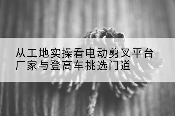 平武电动剪叉升降平台厂家-从工地实操看电动剪叉平台厂家与登高车挑选门道