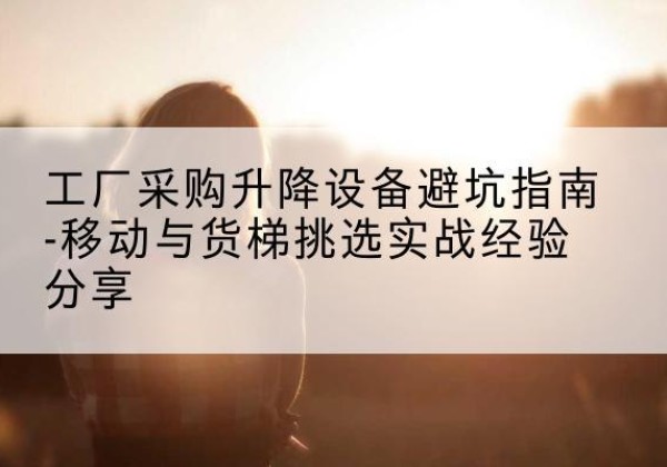 平武移动式升降机怎么选-工厂采购升降设备避坑指南-移动与货梯挑选实战经验分享