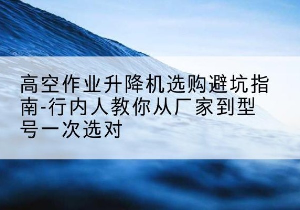 平武升降平台厂家-高空作业升降机选购避坑指南-行内人教你从厂家到型号一次选对