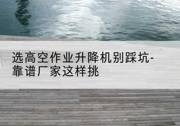 平武剪叉式升降机厂家-选高空作业升降机别踩坑-靠谱厂家这样挑