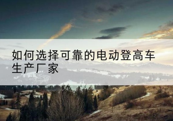 平武电动登高车厂家-如何选择可靠的电动登高车生产厂家