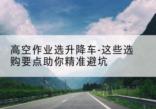 平武升降车厂家-高空作业选升降车-这些选购要点助你*避坑