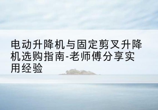 平武电动升降机怎么选-电动升降机与固定剪叉升降机选购指南-老师傅分享实用经验