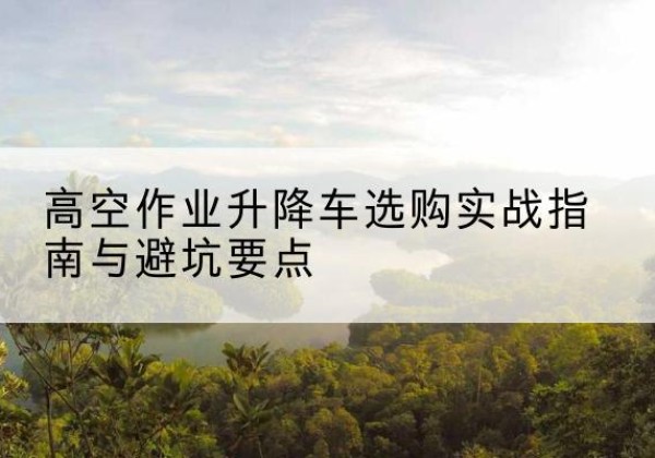 平武升降车怎么选-高空作业升降车选购实战指南与避坑要点