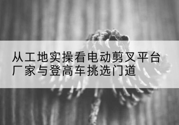 平武电动剪叉升降平台厂家-从工地实操看电动剪叉平台厂家与登高车挑选门道