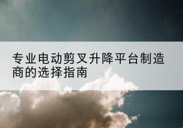 平武电动剪叉升降平台厂家-专业电动剪叉升降平台制造商的选择指南