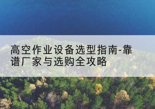 平武升降车厂家-高空作业设备选型指南-靠谱厂家与选购全攻略