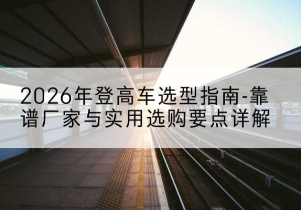 平武登高车厂家推荐-2026年登高车选型指南-靠谱厂家与实用选购要点详解