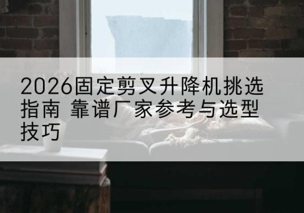 平武固定剪叉升降机厂家推荐-2026固定剪叉升降机挑选指南 靠谱厂家参考与选型技巧
